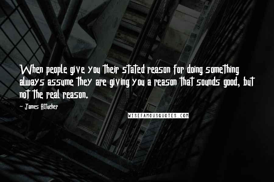 James Altucher Quotes: When people give you their stated reason for doing something always assume they are giving you a reason that sounds good, but not the real reason.