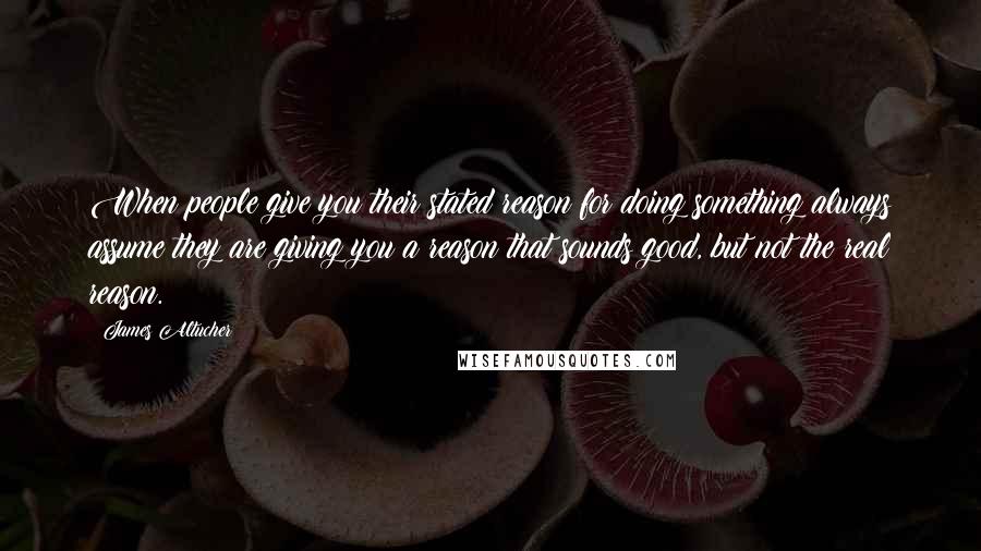 James Altucher Quotes: When people give you their stated reason for doing something always assume they are giving you a reason that sounds good, but not the real reason.