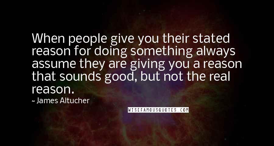 James Altucher Quotes: When people give you their stated reason for doing something always assume they are giving you a reason that sounds good, but not the real reason.