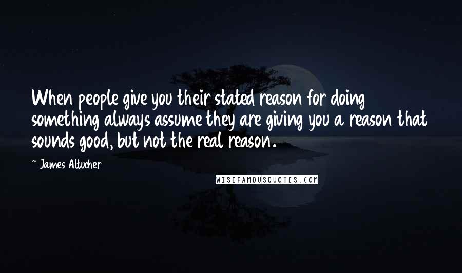 James Altucher Quotes: When people give you their stated reason for doing something always assume they are giving you a reason that sounds good, but not the real reason.