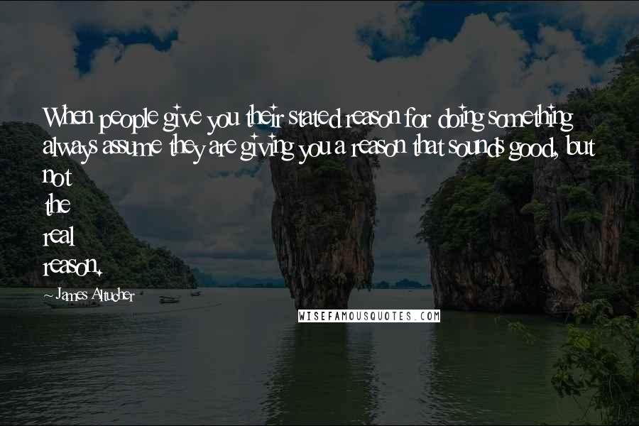 James Altucher Quotes: When people give you their stated reason for doing something always assume they are giving you a reason that sounds good, but not the real reason.