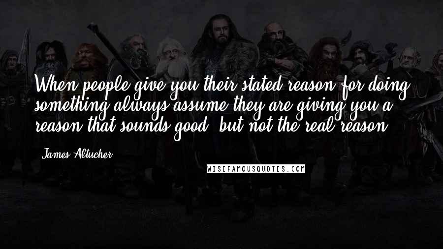 James Altucher Quotes: When people give you their stated reason for doing something always assume they are giving you a reason that sounds good, but not the real reason.