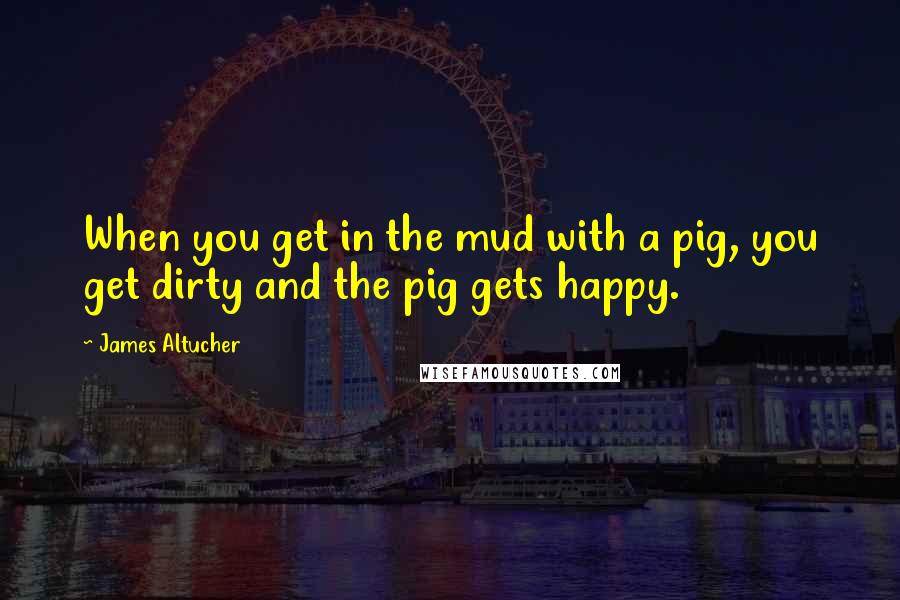 James Altucher Quotes: When you get in the mud with a pig, you get dirty and the pig gets happy.