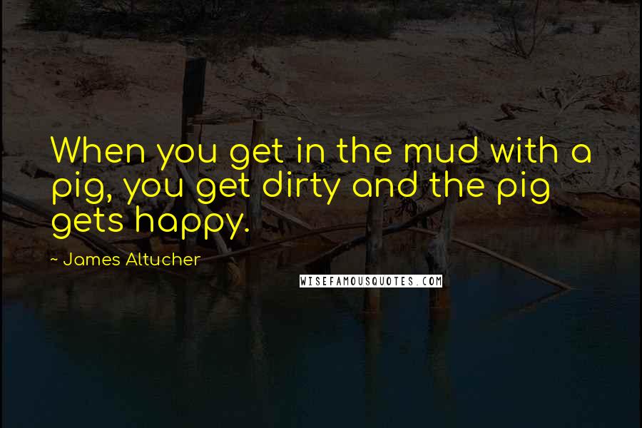 James Altucher Quotes: When you get in the mud with a pig, you get dirty and the pig gets happy.