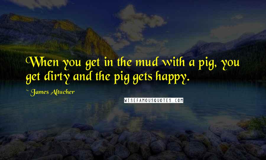 James Altucher Quotes: When you get in the mud with a pig, you get dirty and the pig gets happy.