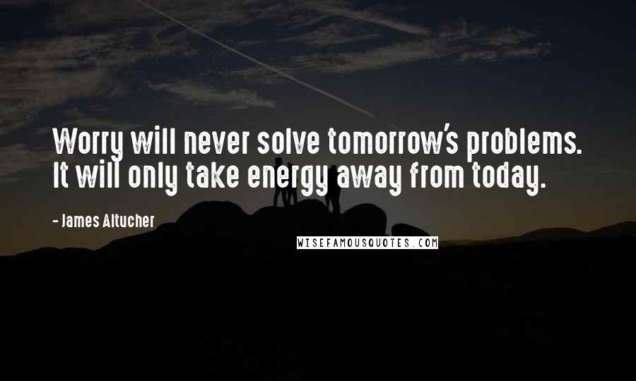 James Altucher Quotes: Worry will never solve tomorrow's problems. It will only take energy away from today.