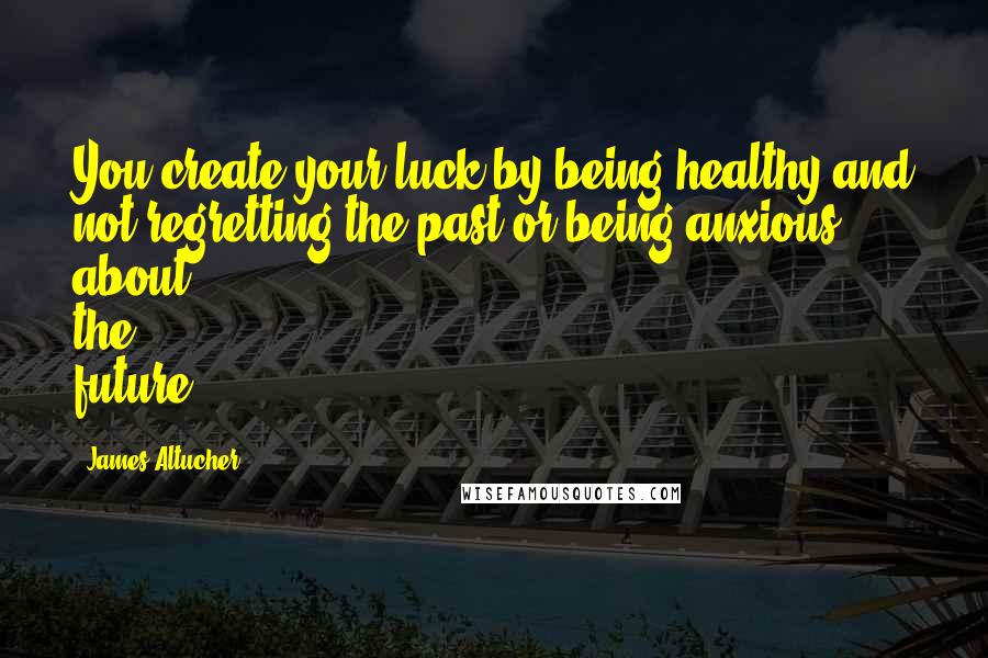 James Altucher Quotes: You create your luck by being healthy and not regretting the past or being anxious about the future.