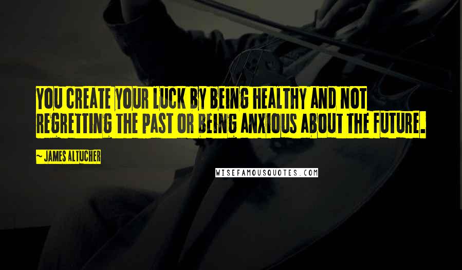 James Altucher Quotes: You create your luck by being healthy and not regretting the past or being anxious about the future.