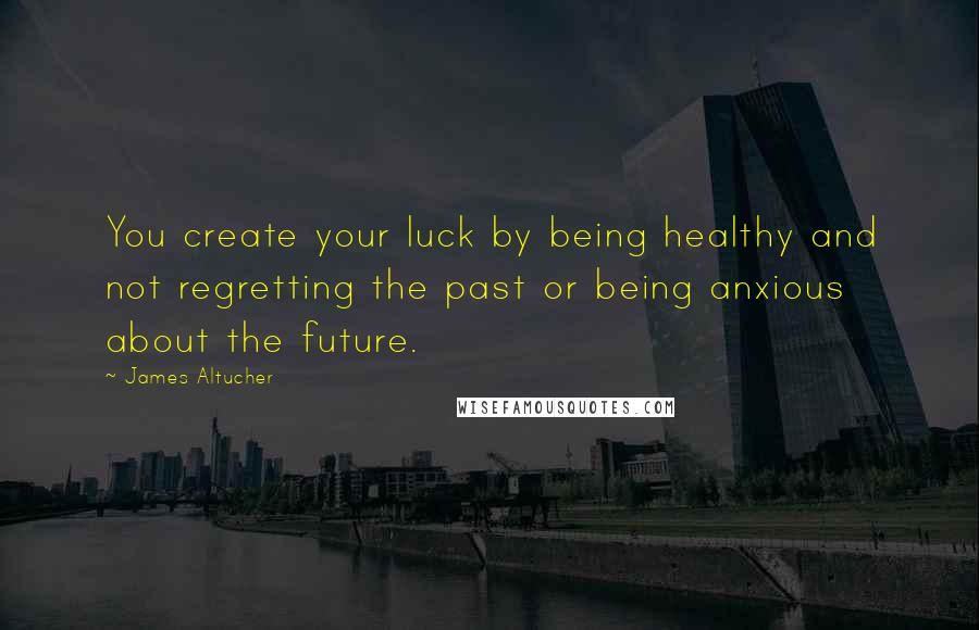 James Altucher Quotes: You create your luck by being healthy and not regretting the past or being anxious about the future.