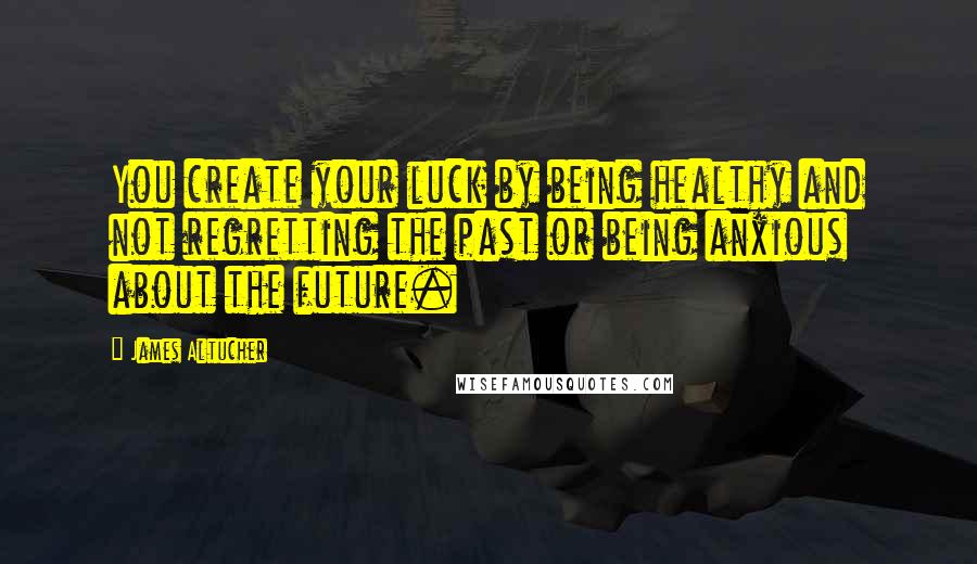 James Altucher Quotes: You create your luck by being healthy and not regretting the past or being anxious about the future.