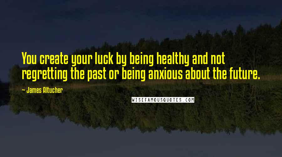 James Altucher Quotes: You create your luck by being healthy and not regretting the past or being anxious about the future.