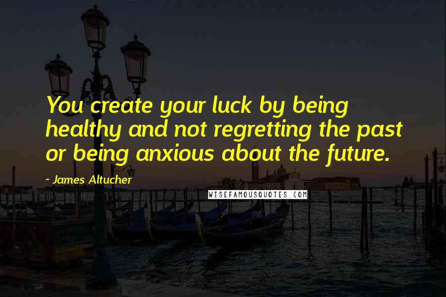 James Altucher Quotes: You create your luck by being healthy and not regretting the past or being anxious about the future.