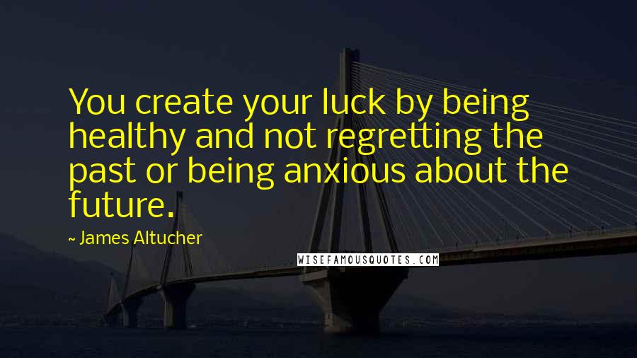 James Altucher Quotes: You create your luck by being healthy and not regretting the past or being anxious about the future.