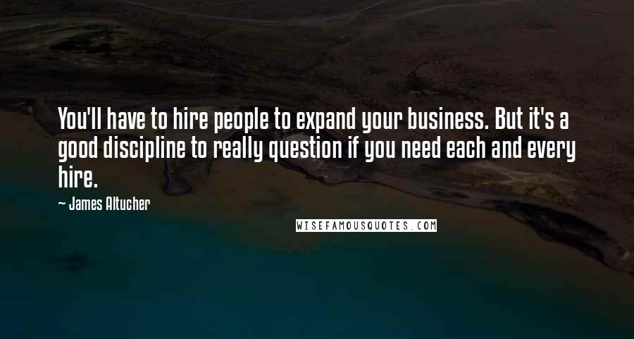 James Altucher Quotes: You'll have to hire people to expand your business. But it's a good discipline to really question if you need each and every hire.