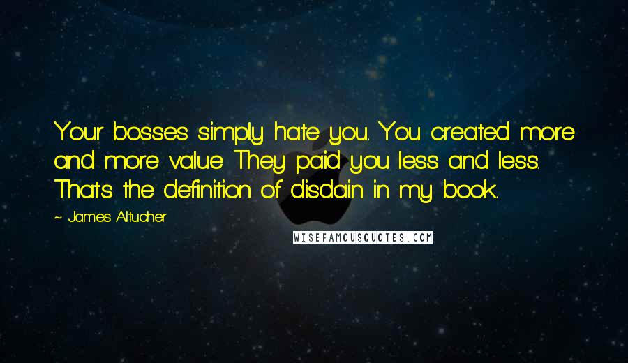 James Altucher Quotes: Your bosses simply hate you. You created more and more value. They paid you less and less. That's the definition of disdain in my book.