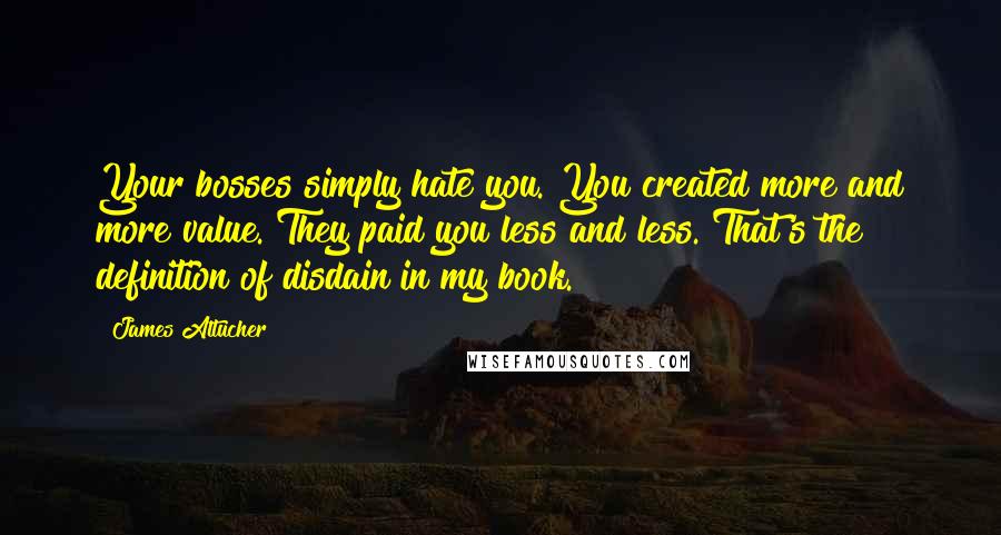 James Altucher Quotes: Your bosses simply hate you. You created more and more value. They paid you less and less. That's the definition of disdain in my book.