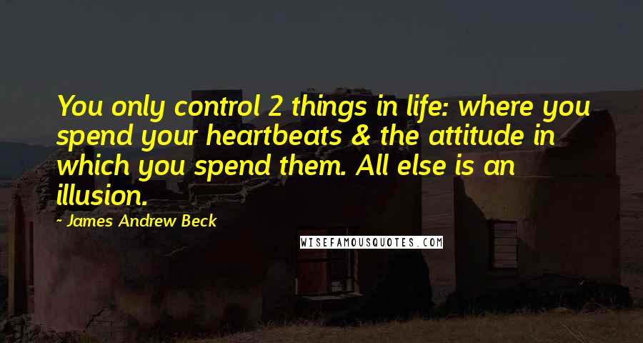 James Andrew Beck Quotes: You only control 2 things in life: where you spend your heartbeats & the attitude in which you spend them. All else is an illusion.