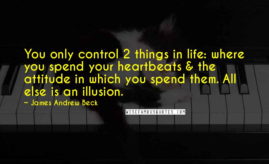 James Andrew Beck Quotes: You only control 2 things in life: where you spend your heartbeats & the attitude in which you spend them. All else is an illusion.