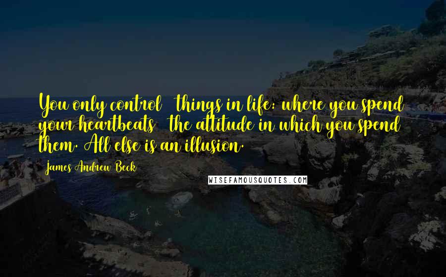 James Andrew Beck Quotes: You only control 2 things in life: where you spend your heartbeats & the attitude in which you spend them. All else is an illusion.