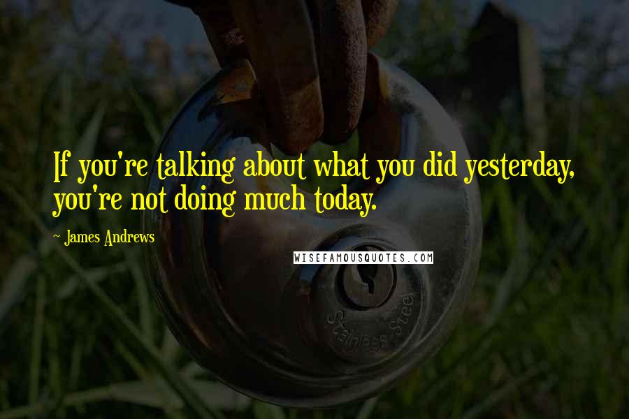 James Andrews Quotes: If you're talking about what you did yesterday, you're not doing much today.