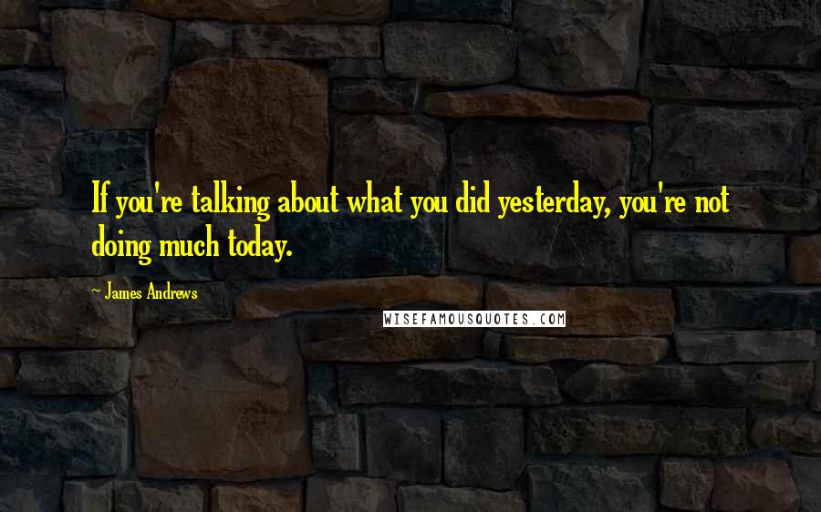 James Andrews Quotes: If you're talking about what you did yesterday, you're not doing much today.