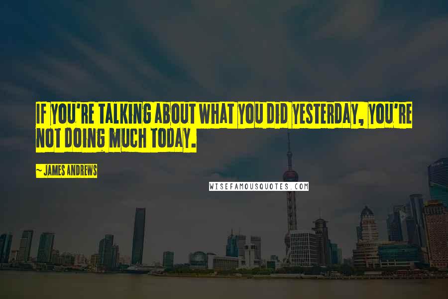 James Andrews Quotes: If you're talking about what you did yesterday, you're not doing much today.