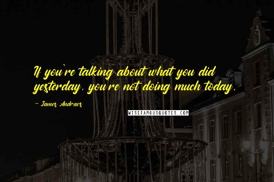 James Andrews Quotes: If you're talking about what you did yesterday, you're not doing much today.