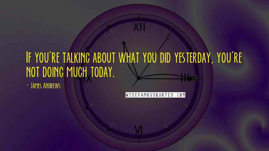 James Andrews Quotes: If you're talking about what you did yesterday, you're not doing much today.