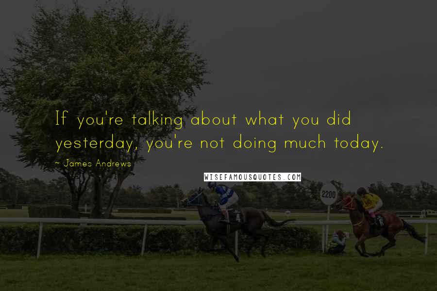 James Andrews Quotes: If you're talking about what you did yesterday, you're not doing much today.