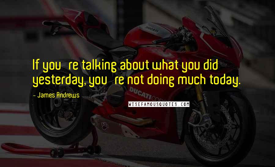 James Andrews Quotes: If you're talking about what you did yesterday, you're not doing much today.