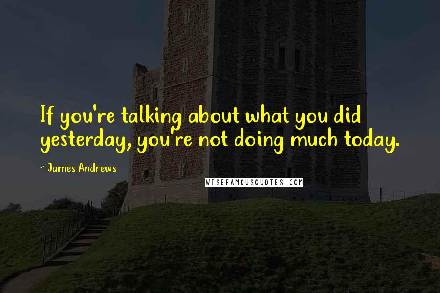 James Andrews Quotes: If you're talking about what you did yesterday, you're not doing much today.