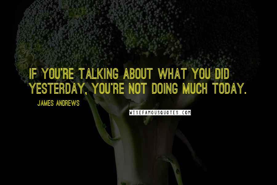 James Andrews Quotes: If you're talking about what you did yesterday, you're not doing much today.