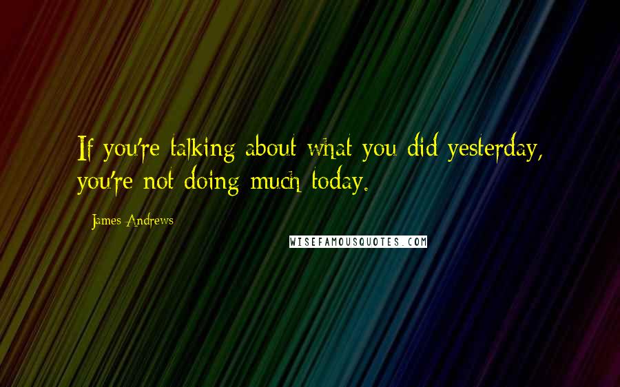 James Andrews Quotes: If you're talking about what you did yesterday, you're not doing much today.