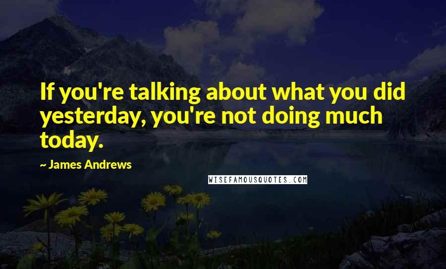 James Andrews Quotes: If you're talking about what you did yesterday, you're not doing much today.