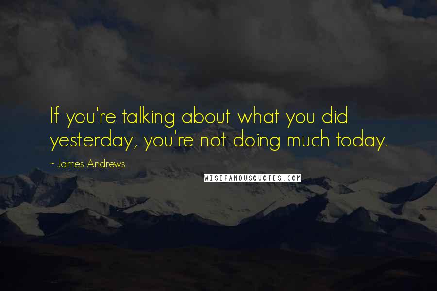 James Andrews Quotes: If you're talking about what you did yesterday, you're not doing much today.