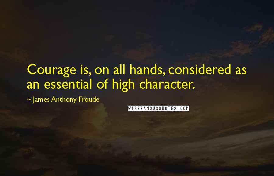 James Anthony Froude Quotes: Courage is, on all hands, considered as an essential of high character.