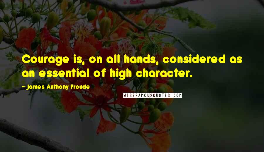 James Anthony Froude Quotes: Courage is, on all hands, considered as an essential of high character.