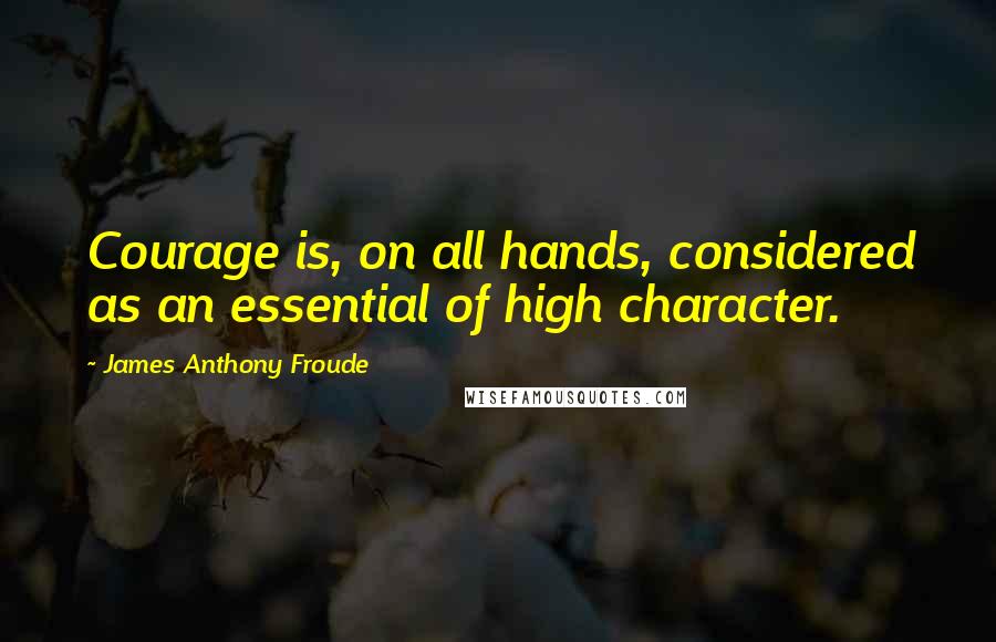 James Anthony Froude Quotes: Courage is, on all hands, considered as an essential of high character.