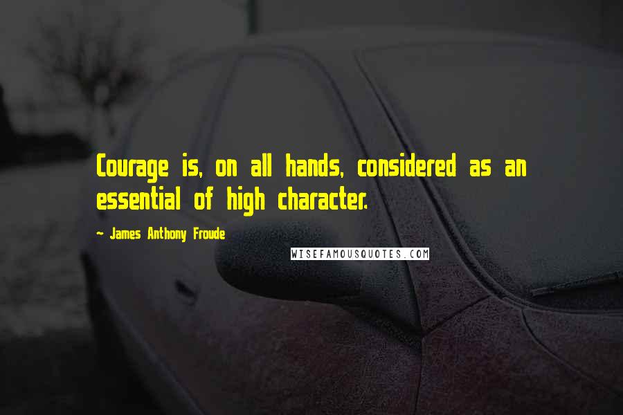 James Anthony Froude Quotes: Courage is, on all hands, considered as an essential of high character.