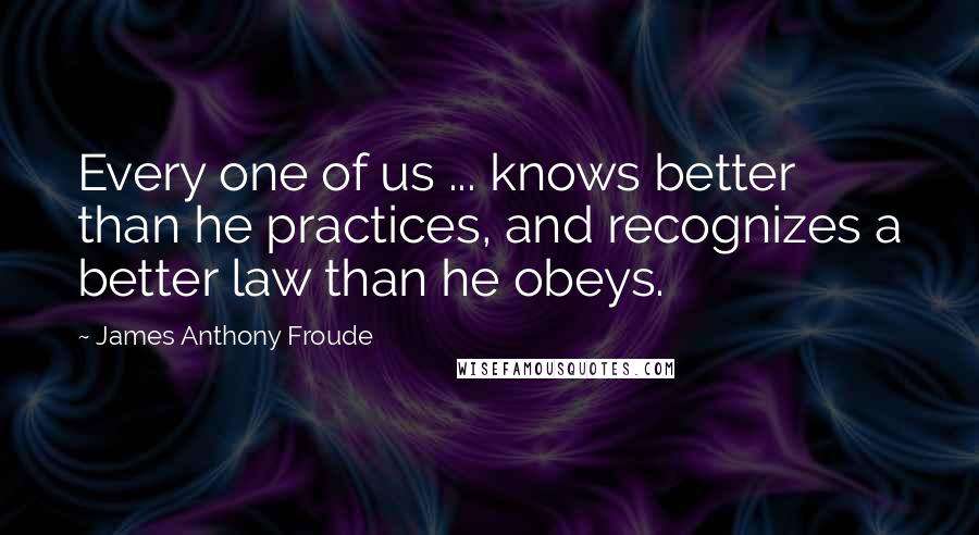 James Anthony Froude Quotes: Every one of us ... knows better than he practices, and recognizes a better law than he obeys.