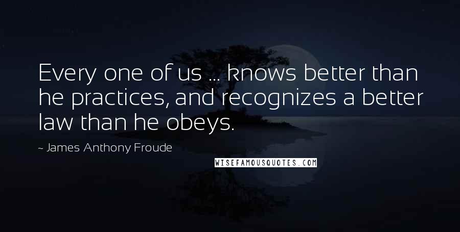 James Anthony Froude Quotes: Every one of us ... knows better than he practices, and recognizes a better law than he obeys.