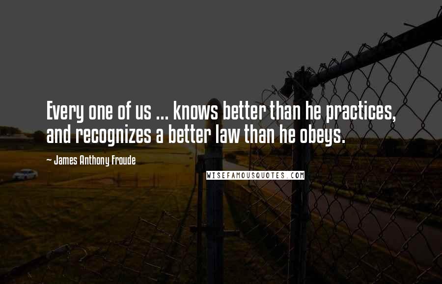 James Anthony Froude Quotes: Every one of us ... knows better than he practices, and recognizes a better law than he obeys.