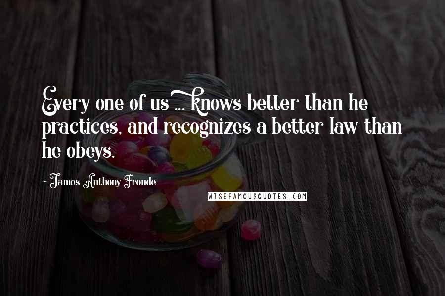 James Anthony Froude Quotes: Every one of us ... knows better than he practices, and recognizes a better law than he obeys.