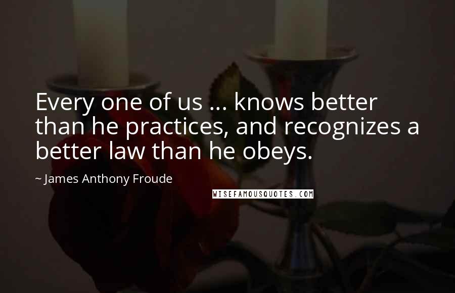 James Anthony Froude Quotes: Every one of us ... knows better than he practices, and recognizes a better law than he obeys.