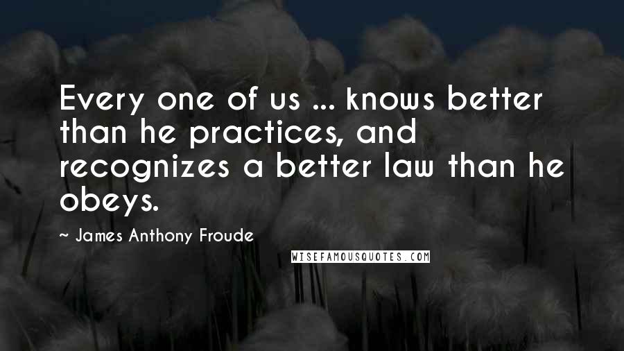 James Anthony Froude Quotes: Every one of us ... knows better than he practices, and recognizes a better law than he obeys.