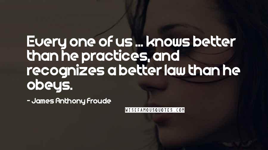 James Anthony Froude Quotes: Every one of us ... knows better than he practices, and recognizes a better law than he obeys.