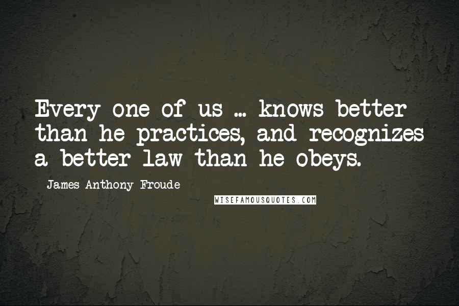 James Anthony Froude Quotes: Every one of us ... knows better than he practices, and recognizes a better law than he obeys.