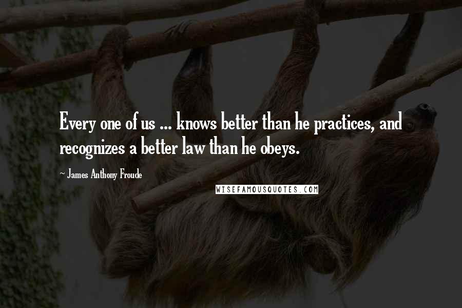 James Anthony Froude Quotes: Every one of us ... knows better than he practices, and recognizes a better law than he obeys.