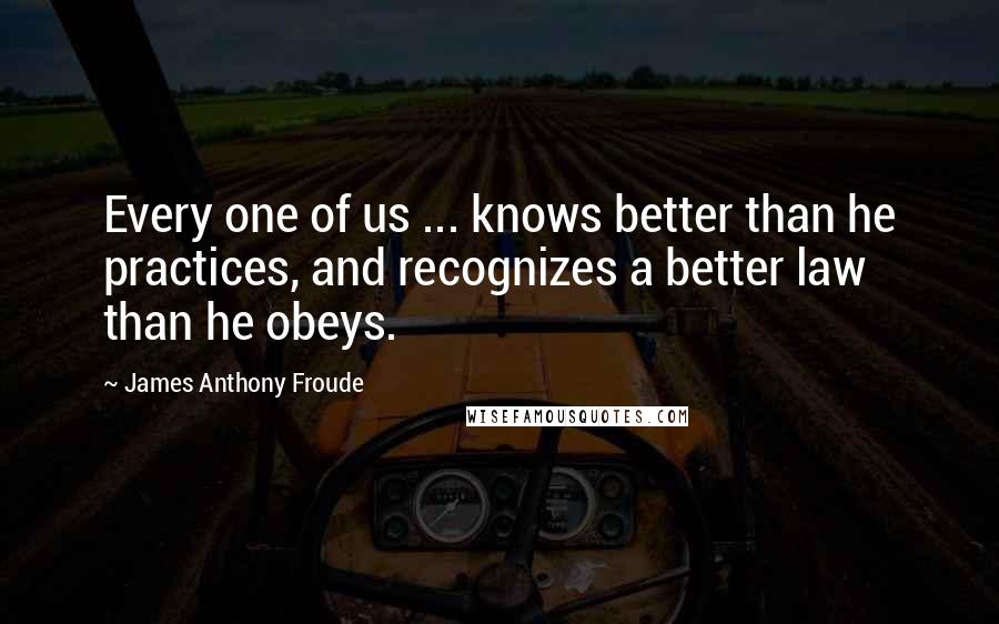 James Anthony Froude Quotes: Every one of us ... knows better than he practices, and recognizes a better law than he obeys.