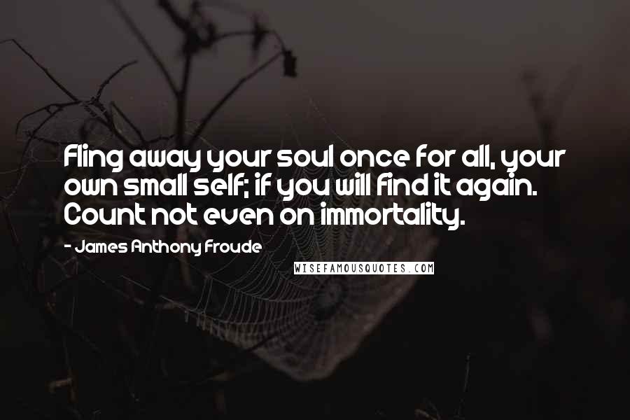 James Anthony Froude Quotes: Fling away your soul once for all, your own small self; if you will find it again. Count not even on immortality.